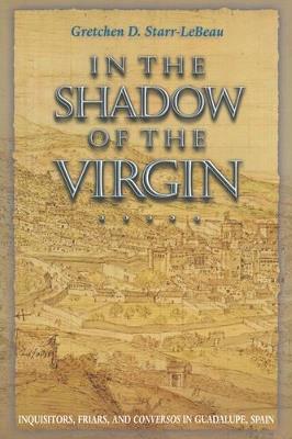 In the Shadow of the Virgin: Inquisitors, Friars, and Conversos in Guadalupe, Spain - Gretchen D. Starr-LeBeau - cover