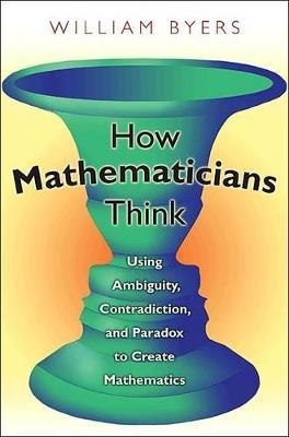 How Mathematicians Think: Using Ambiguity, Contradiction, and Paradox to Create Mathematics - William Byers - cover