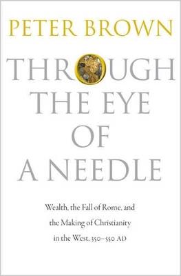 Through the Eye of a Needle: Wealth, the Fall of Rome, and the Making of Christianity in the West, 350-550 AD - Peter Brown - cover