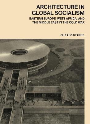 Architecture in Global Socialism: Eastern Europe, West Africa, and the Middle East in the Cold War - Lukasz Stanek - cover