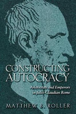 Constructing Autocracy: Aristocrats and Emperors in Julio-Claudian Rome - Matthew B. Roller - cover