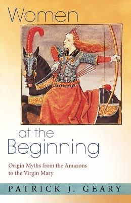 Women at the Beginning: Origin Myths from the Amazons to the Virgin Mary - Patrick J. Geary - cover