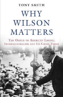 Why Wilson Matters: The Origin of American Liberal Internationalism and Its Crisis Today - Tony Smith - cover