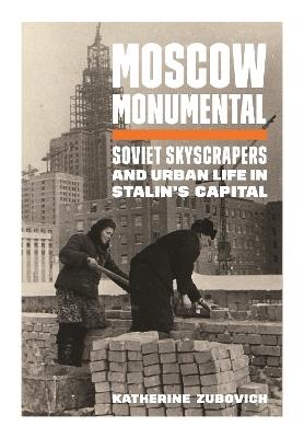 Moscow Monumental: Soviet Skyscrapers and Urban Life in Stalin's Capital - Katherine Zubovich - cover