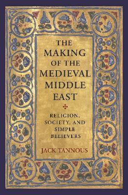 The Making of the Medieval Middle East: Religion, Society, and Simple Believers - Jack Tannous - cover