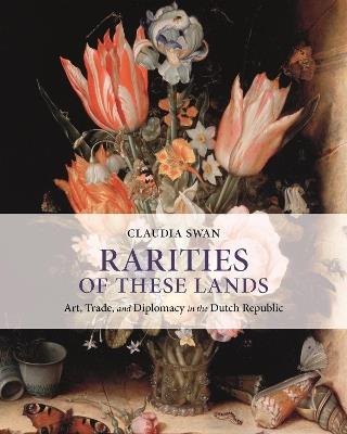 Rarities of These Lands: Art, Trade, and Diplomacy in the Dutch Republic - Claudia Swan - cover