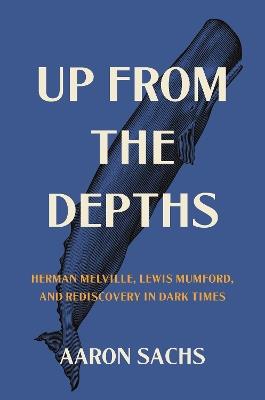 Up from the Depths: Herman Melville, Lewis Mumford, and Rediscovery in Dark Times - Aaron Sachs - cover