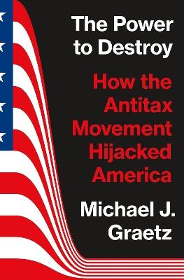 The Power to Destroy: How the Antitax Movement Hijacked America - Michael J. Graetz - cover