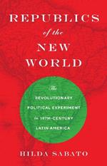 Republics of the New World: The Revolutionary Political Experiment in Nineteenth-Century Latin America