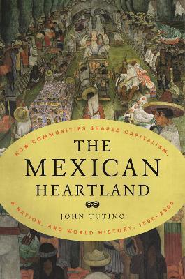 The Mexican Heartland: How Communities Shaped Capitalism, a Nation, and World History, 1500–2000 - John Tutino - cover