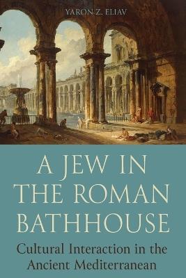 A Jew in the Roman Bathhouse: Cultural Interaction in the Ancient Mediterranean - Yaron Eliav - cover