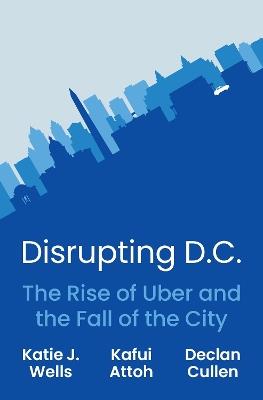 Disrupting D.C.: The Rise of Uber and the Fall of the City - Katie J. Wells,Kafui Attoh,Declan Cullen - cover