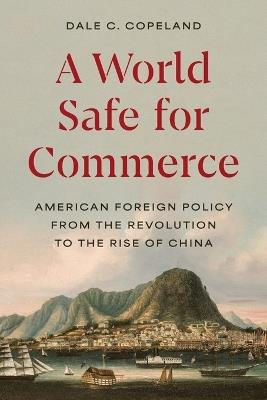 A World Safe for Commerce: American Foreign Policy from the Revolution to the Rise of China - Dale C. Copeland - cover