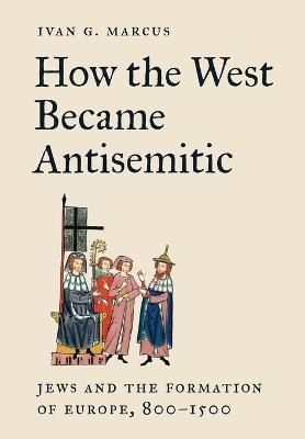 How the West Became Antisemitic: Jews and the Formation of Europe, 800–1500 - Ivan G. Marcus - cover