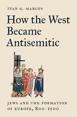 How the West Became Antisemitic: Jews and the Formation of Europe, 800–1500 - Ivan G. Marcus - cover