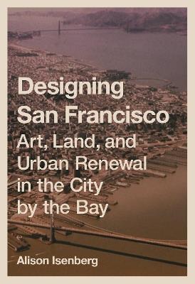 Designing San Francisco: Art, Land, and Urban Renewal in the City by the Bay - Alison Isenberg - cover