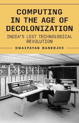 Computing in the Age of Decolonization: India’s Lost Technological Revolution - Dwaipayan Banerjee - cover