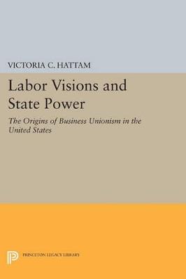 Labor Visions and State Power: The Origins of Business Unionism in the United States - Victoria C. Hattam - cover