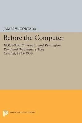 Before the Computer: IBM, NCR, Burroughs, and Remington Rand and the Industry They Created, 1865-1956 - James W. Cortada - cover