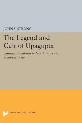 The Legend and Cult of Upagupta: Sanskrit Buddhism in North India and Southeast Asia - John S. Strong - cover