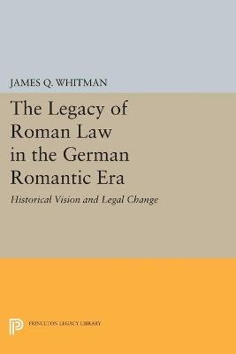The Legacy of Roman Law in the German Romantic Era: Historical Vision and Legal Change - James Q. Whitman - cover