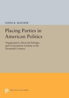 Placing Parties in American Politics: Organization, Electoral Settings, and Government Activity in the Twentieth Century - David R. Mayhew - cover