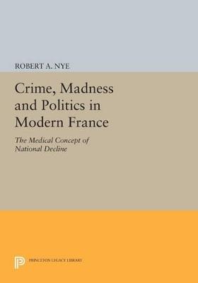 Crime, Madness and Politics in Modern France: The Medical Concept of National Decline - Robert A. Nye - cover