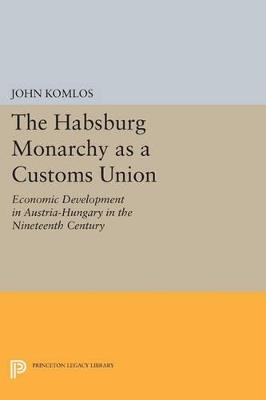 The Habsburg Monarchy as a Customs Union: Economic Development in Austria-Hungary in the Nineteenth Century - John Komlos - cover