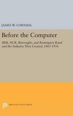 Before the Computer: IBM, NCR, Burroughs, and Remington Rand and the Industry They Created, 1865-1956 - James W. Cortada - cover