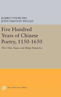 Five Hundred Years of Chinese Poetry, 1150-1650: The Chin, Yuan, and Ming Dynasties - Kojiro Yoshikawa,John Timothy Wixted - cover