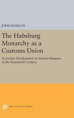 The Habsburg Monarchy as a Customs Union: Economic Development in Austria-Hungary in the Nineteenth Century - John Komlos - cover
