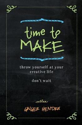 Time to Make: Throw Yourself at Your Creative Life. Don't Wait. - Ginger Hendrix - cover