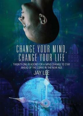 Change Your Mind, Change Your Life: Twenty-One Reasons for a Mind Change to Stay Ahead of the Curve in the New Age - Jay Lee - cover