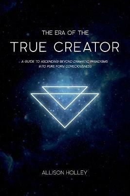 The Era of the True Creator: A Guide to Ascending Beyond Dramatic Paradigms into Pure Form Consciousness - Allison Holley - cover