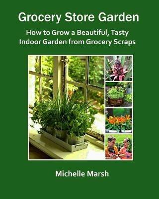 Grocery Store Garden: How to Grow a Beautiful, Tasty Indoor Garden from Grocery Scraps - Michelle Marsh - cover