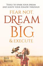 Fear Not, Dream Big, & Execute: Tools to Spark Your Dream And Ignite Your Follow-Through