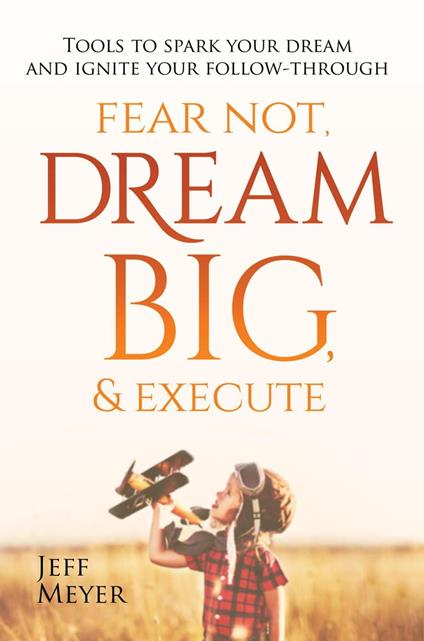 Fear Not, Dream Big, & Execute: Tools to Spark Your Dream And Ignite Your Follow-Through - Jeff Meyer - cover