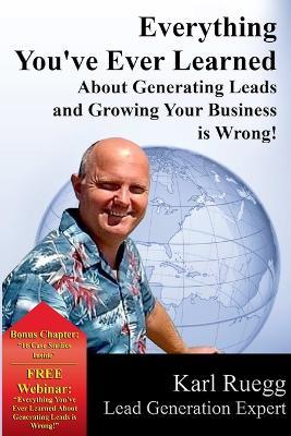 Everything You've Ever Learned about Generating Leads and Growing Your Business Is Wrong! - Karl Ruegg - cover
