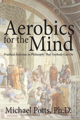 Aerobics for the Mind: Practical Exercises in Philosophy That Anybody Can Do - Michael Potts - cover