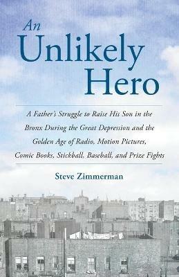 An Unlikely Hero: A Father's Struggle to Raise His Son in the Bronx During the Great Depression and the Golden Age of Radio, Motion Pictures, Comic Books, Stickball, Baseball, and Prize Fights - Steve Zimmerman - cover