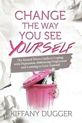 Change the Way You See Yourself: The Mental Detox Guide to Coping with Depression, Embracing Forgiveness and Learning to Love Yourself - Kiffany Dugger - cover