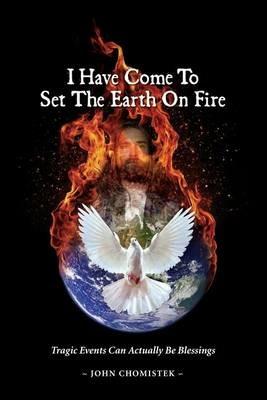 I Have Come To Set The Earth On Fire: Tragic Events Can Actually Be Blessings - John Michael Chomistek - cover
