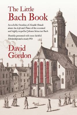 The Little Bach Book: An eclectic Omnibus of Notable Details about the Life and Times of the esteemed and highly respected Johann Sebastian Bach - David Gordon - cover