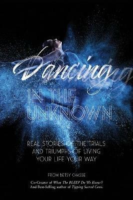 Dancing In The Unknown: Real stories of the trials and triumphs of living your life your way. - Betsy Chasse,Cate Montana - cover