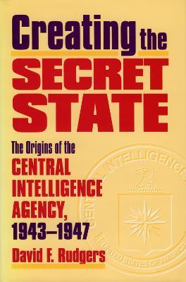 Creating the Secret State: The Origins of the Central Intelligence Agency, 1943-1947 - David F. Rutgers - cover