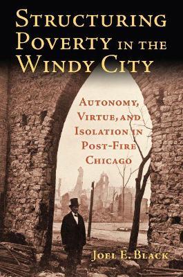 Structuring Poverty in the Windy City: Autonomy, Virtue, and Isolation in Post-Fire Chicago - Joel E. Black - cover