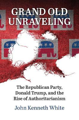Grand Old Unraveling: The Republican Party, Donald Trump, and the Rise of Authoritarianism - John Kenneth White - cover