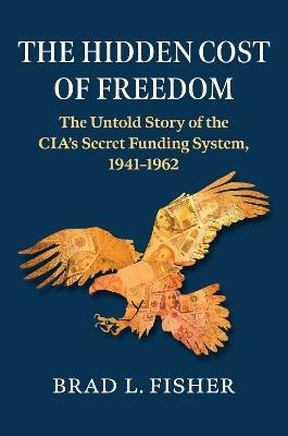 Hidden Cost of Freedom: The Untold Story of the CIA's Secret Funding System, 1941-1962 - Brad L. Fisher - cover