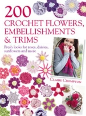200 Crochet Flowers, Embellishments & Trims: Fresh Looks for Roses, Daisies, Sunflowers & More - Claire Crompton - cover