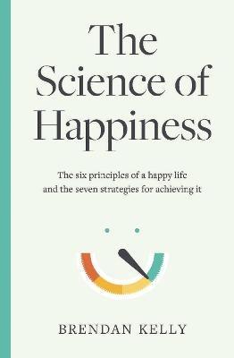 The Science of Happiness: The six principles of a happy life and the seven strategies for achieving it - Brendan Kelly - cover
